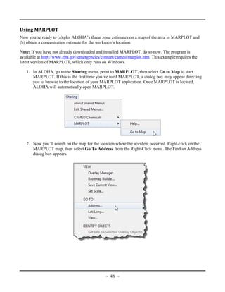Using MARPLOT
Now you’re ready to (a) plot ALOHA’s threat zone estimates on a map of the area in MARPLOT and
(b) obtain a concentration estimate for the workmen’s location.
Note: If you have not already downloaded and installed MARPLOT, do so now. The program is
available at http://www.epa.gov/emergencies/content/cameo/marplot.htm. This example requires the
latest version of MARPLOT, which only runs on Windows.
1. In ALOHA, go to the Sharing menu, point to MARPLOT, then select Go to Map to start
MARPLOT. If this is the first time you’ve used MARPLOT, a dialog box may appear directing
you to browse to the location of your MARPLOT application. Once MARPLOT is located,
ALOHA will automatically open MARPLOT.
2. Now you’ll search on the map for the location where the accident occurred. Right-click on the
MARPLOT map, then select Go To Address from the Right-Click menu. The Find an Address
dialog box appears.
~ 48 ~
 