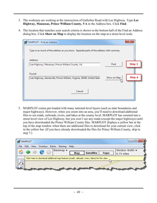 3. The workmen are working at the intersection of Gallerher Road with Lee Highway. Type Lee
Highway, Manassas, Prince William County, VA in the Address box. Click Find.
4. The location that matches your search criteria is shown in the bottom half of the Find an Address
dialog box. Click Show on Map to display the location on the map at a street-level scale.
5. MARPLOT comes pre-loaded with many national-level layers (such as state boundaries and
major highways). However, when you zoom into an area, you’ll need to download additional
files to see roads, railroads, rivers, and lakes at the county level. MARPLOT has zoomed into a
street-level view of Lee Highway, but you won’t see any roads (except the major highways) until
you have downloaded the Prince William County files. MARPLOT displays a yellow bar at the
top of the map window when there are additional files to download for your current view; click
in the yellow bar. (If you have already downloaded the files for Prince William County, skip to
step 7.)
~ 49 ~
 