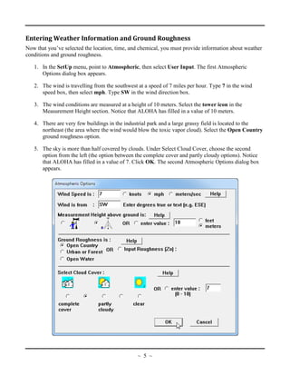 Entering Weather Information and Ground Roughness
Now that you’ve selected the location, time, and chemical, you must provide information about weather
conditions and ground roughness.
1. In the SetUp menu, point to Atmospheric, then select User Input. The first Atmospheric
Options dialog box appears.
2. The wind is travelling from the southwest at a speed of 7 miles per hour. Type 7 in the wind
speed box, then select mph. Type SW in the wind direction box.
3. The wind conditions are measured at a height of 10 meters. Select the tower icon in the
Measurement Height section. Notice that ALOHA has filled in a value of 10 meters.
4. There are very few buildings in the industrial park and a large grassy field is located to the
northeast (the area where the wind would blow the toxic vapor cloud). Select the Open Country
ground roughness option.
5. The sky is more than half covered by clouds. Under Select Cloud Cover, choose the second
option from the left (the option between the complete cover and partly cloudy options). Notice
that ALOHA has filled in a value of 7. Click OK. The second Atmospheric Options dialog box
appears.
~ 5 ~
 