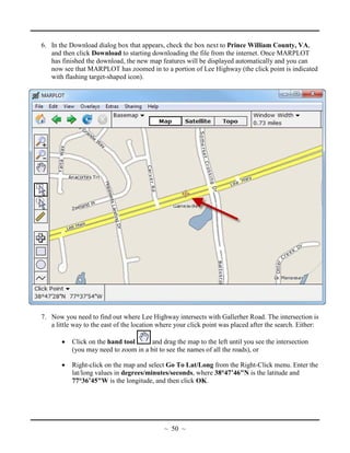 6. In the Download dialog box that appears, check the box next to Prince William County, VA,
and then click Download to starting downloading the file from the internet. Once MARPLOT
has finished the download, the new map features will be displayed automatically and you can
now see that MARPLOT has zoomed in to a portion of Lee Highway (the click point is indicated
with flashing target-shaped icon).
7. Now you need to find out where Lee Highway intersects with Gallerher Road. The intersection is
a little way to the east of the location where your click point was placed after the search. Either:
• Click on the hand tool and drag the map to the left until you see the intersection
(you may need to zoom in a bit to see the names of all the roads), or
• Right-click on the map and select Go To Lat/Long from the Right-Click menu. Enter the
lat/long values in degrees/minutes/seconds, where 38°47’46"N is the latitude and
77°36’45"W is the longitude, and then click OK.
~ 50 ~
 