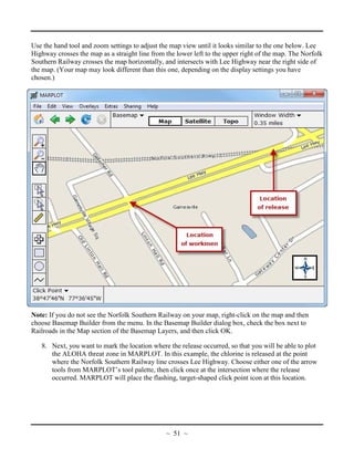 Use the hand tool and zoom settings to adjust the map view until it looks similar to the one below. Lee
Highway crosses the map as a straight line from the lower left to the upper right of the map. The Norfolk
Southern Railway crosses the map horizontally, and intersects with Lee Highway near the right side of
the map. (Your map may look different than this one, depending on the display settings you have
chosen.)
Note: If you do not see the Norfolk Southern Railway on your map, right-click on the map and then
choose Basemap Builder from the menu. In the Basemap Builder dialog box, check the box next to
Railroads in the Map section of the Basemap Layers, and then click OK.
8. Next, you want to mark the location where the release occurred, so that you will be able to plot
the ALOHA threat zone in MARPLOT. In this example, the chlorine is released at the point
where the Norfolk Southern Railway line crosses Lee Highway. Choose either one of the arrow
tools from MARPLOT’s tool palette, then click once at the intersection where the release
occurred. MARPLOT will place the flashing, target-shaped click point icon at this location.
~ 51 ~
 