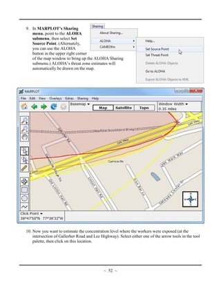 9. In MARPLOT’s Sharing
menu, point to the ALOHA
submenu, then select Set
Source Point. (Alternately,
you can use the ALOHA
button in the upper right corner
of the map window to bring up the ALOHA Sharing
submenu.) ALOHA’s threat zone estimates will
automatically be drawn on the map.
10. Now you want to estimate the concentration level where the workers were exposed (at the
intersection of Gallerher Road and Lee Highway). Select either one of the arrow tools in the tool
palette, then click on this location.
~ 52 ~
 