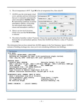6. The air temperature is 80°F. Type 80 in the air temperature box, then select F.
7. ALOHA uses the wind speed, cloud
cover, and date and time information
that you’ve entered to automatically
select atmospheric Stability Class
D, representing conditions of neutral
atmospheric stability. (Click Help
for more details about stability
classes and atmospheric stability.)
8. There is no low-level inversion.
Check to be sure that No Inversion
is selected.
9. The relative humidity is about 75 percent. Choose the second option from the left (the option
between the wet and medium options). Notice that ALOHA has filled in a value of 75 percent.
Click OK.
The information that you have entered into ALOHA appears in the Text Summary. Ignore ALOHA’s
estimate of building exchange rate, since you’re not considering infiltration into buildings.
~ 6 ~
 