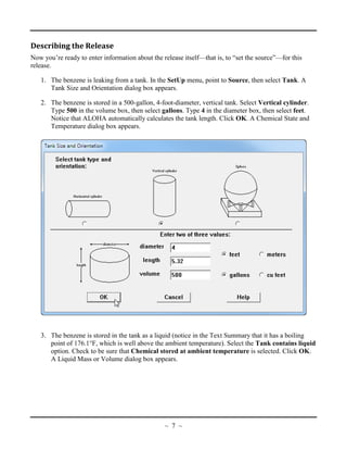 Describing the Release
Now you’re ready to enter information about the release itself—that is, to “set the source”—for this
release.
1. The benzene is leaking from a tank. In the SetUp menu, point to Source, then select Tank. A
Tank Size and Orientation dialog box appears.
2. The benzene is stored in a 500-gallon, 4-foot-diameter, vertical tank. Select Vertical cylinder.
Type 500 in the volume box, then select gallons. Type 4 in the diameter box, then select feet.
Notice that ALOHA automatically calculates the tank length. Click OK. A Chemical State and
Temperature dialog box appears.
3. The benzene is stored in the tank as a liquid (notice in the Text Summary that it has a boiling
point of 176.1°F, which is well above the ambient temperature). Select the Tank contains liquid
option. Check to be sure that Chemical stored at ambient temperature is selected. Click OK.
A Liquid Mass or Volume dialog box appears.
~ 7 ~
 