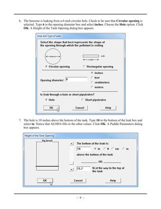 6. The benzene is leaking from a 6-inch circular hole. Check to be sure that Circular opening is
selected. Type 6 in the opening diameter box and select inches. Choose the Hole option. Click
OK. A Height of the Tank Opening dialog box appears.
7. The hole is 10 inches above the bottom of the tank. Type 10 in the bottom of the leak box and
select in. Notice that ALOHA fills in the other values. Click OK. A Puddle Parameters dialog
box appears.
~ 9 ~
 