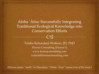 Trisha Kehaulani Watson, JD, PhD
                    Honua Consulting (Hawai`i)
                     www.honuaconsulting.com
                    watson@honuaconsulting.com



(Honua means “earth” in Hawaiian; “Aloha `Āina” means love of the land.)
 
