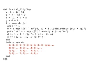 def fractal_flipflop
  w, h = 44, 54
  c = 7 + 42 * w
  a = [0] * w * h
  g = d = 0
  f = proc do |n|
    a[c] += 1
    o = a.map {|z| " :#"[z, 1] * 2 }.join.scan(/.{#{w * 2}}/)
    puts "f" + o.map {|l| l.rstrip }.join("n")
    d += 1 - 2 * ((g ^= 1 << n) >> n)
    c += [1, w, -1, -w][d %= 4]
  end
  1024.times do
    !!(!!(!!(!!(!!(!!(!!(!!(!!(true...
     f[0])...f[1])...f[2])...
     f[3])...f[4])...f[5])...
     f[6])...f[7])...f[8])
  end
end
 