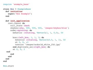 require 'example_base'

class Box < ExampleBase
  def initialize
    super("Box Example")
  end

  def init_application
    root.layout do
      cull_state :back
      skybox(:sky, 500, 500, 500, 'images/skybox/blue')
      node(:spinning) do
        behavior :rotating, Vector3(1, 1, 0.5), 50

        box(:left_box, 1, 1, 1) do
          behavior :rotating, Vector3(0.5, 1, 1), 50
          at 0, 0, -3
          texture "images/ardor3d_white_256.jpg"
        end.duplicate_as(:right_box) do
        at 0, 0, 3
" end
      end
    end
  end
end

Box.start
 