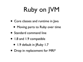 Ruby on JVM
• Core classes and runtime in Java
 • Moving parts to Ruby over time
• Standard command line
• 1.8 and 1.9 compatible
 • 1.9 default in JRuby 1.7
• Drop in replacement for MRI*
 