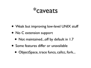 *caveats

• Weak but improving low-level UNIX stuff
• No C extension support
 • Not maintained...off by default in 1.7
• Some features differ or unavailable
 • ObjectSpace, trace funcs, callcc, fork...
 