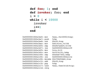 def foo; 1; end
        def invoker; foo; end
        i = 0
        while i < 10000
          invoker
          i+=1
        end
  0x00000001060a1be0:   mov      %eax,-0x14000(%rsp)
  0x00000001060a1be7:   push     %rbp
  0x00000001060a1be8:   sub      $0x30,%rsp
  0x00000001060a1bec:   mov      0x8(%rcx),%r10d
  0x00000001060a1bf0:   cmp      $0xfb7aedc9,%r10d
  0x00000001060a1bf7:   jne      0x00000001060a1c39
  0x00000001060a1bf9:   mov      %rcx,%r10
  0x00000001060a1bfc:   mov      0x10(%r10),%ebp
  0x00000001060a1c00:   cmp      $0xfed77602,%ebp
  0x00000001060a1c06:   jne      0x00000001060a1c1e
  0x00000001060a1c08:   movabs   $0x7f6bf4bb0,%rax
  0x00000001060a1c12:   add      $0x30,%rsp
  0x00000001060a1c16:   pop      %rbp
  0x00000001060a1c17:   test     %eax,-0xec3c1d(%rip)
  0x00000001060a1c1d:   retq
 