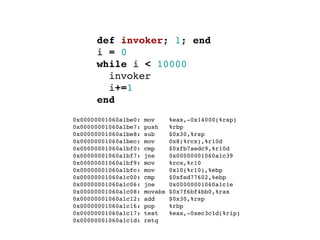 def invoker; 1; end
        i = 0
        while i < 10000
          invoker
          i+=1
        end
  0x00000001060a1be0:   mov      %eax,-0x14000(%rsp)
  0x00000001060a1be7:   push     %rbp
  0x00000001060a1be8:   sub      $0x30,%rsp
  0x00000001060a1bec:   mov      0x8(%rcx),%r10d
  0x00000001060a1bf0:   cmp      $0xfb7aedc9,%r10d
  0x00000001060a1bf7:   jne      0x00000001060a1c39
  0x00000001060a1bf9:   mov      %rcx,%r10
  0x00000001060a1bfc:   mov      0x10(%r10),%ebp
  0x00000001060a1c00:   cmp      $0xfed77602,%ebp
  0x00000001060a1c06:   jne      0x00000001060a1c1e
  0x00000001060a1c08:   movabs   $0x7f6bf4bb0,%rax
  0x00000001060a1c12:   add      $0x30,%rsp
  0x00000001060a1c16:   pop      %rbp
  0x00000001060a1c17:   test     %eax,-0xec3c1d(%rip)
  0x00000001060a1c1d:   retq
 