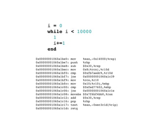 i = 0
        while i < 10000
          1
          i+=1
        end
  0x00000001060a1be0:   mov      %eax,-0x14000(%rsp)
  0x00000001060a1be7:   push     %rbp
  0x00000001060a1be8:   sub      $0x30,%rsp
  0x00000001060a1bec:   mov      0x8(%rcx),%r10d
  0x00000001060a1bf0:   cmp      $0xfb7aedc9,%r10d
  0x00000001060a1bf7:   jne      0x00000001060a1c39
  0x00000001060a1bf9:   mov      %rcx,%r10
  0x00000001060a1bfc:   mov      0x10(%r10),%ebp
  0x00000001060a1c00:   cmp      $0xfed77602,%ebp
  0x00000001060a1c06:   jne      0x00000001060a1c1e
  0x00000001060a1c08:   movabs   $0x7f6bf4bb0,%rax
  0x00000001060a1c12:   add      $0x30,%rsp
  0x00000001060a1c16:   pop      %rbp
  0x00000001060a1c17:   test     %eax,-0xec3c1d(%rip)
  0x00000001060a1c1d:   retq
 