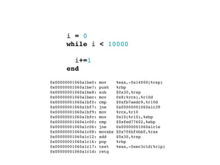 i = 0
        while i < 10000

          i+=1
        end
  0x00000001060a1be0:   mov      %eax,-0x14000(%rsp)
  0x00000001060a1be7:   push     %rbp
  0x00000001060a1be8:   sub      $0x30,%rsp
  0x00000001060a1bec:   mov      0x8(%rcx),%r10d
  0x00000001060a1bf0:   cmp      $0xfb7aedc9,%r10d
  0x00000001060a1bf7:   jne      0x00000001060a1c39
  0x00000001060a1bf9:   mov      %rcx,%r10
  0x00000001060a1bfc:   mov      0x10(%r10),%ebp
  0x00000001060a1c00:   cmp      $0xfed77602,%ebp
  0x00000001060a1c06:   jne      0x00000001060a1c1e
  0x00000001060a1c08:   movabs   $0x7f6bf4bb0,%rax
  0x00000001060a1c12:   add      $0x30,%rsp
  0x00000001060a1c16:   pop      %rbp
  0x00000001060a1c17:   test     %eax,-0xec3c1d(%rip)
  0x00000001060a1c1d:   retq
 