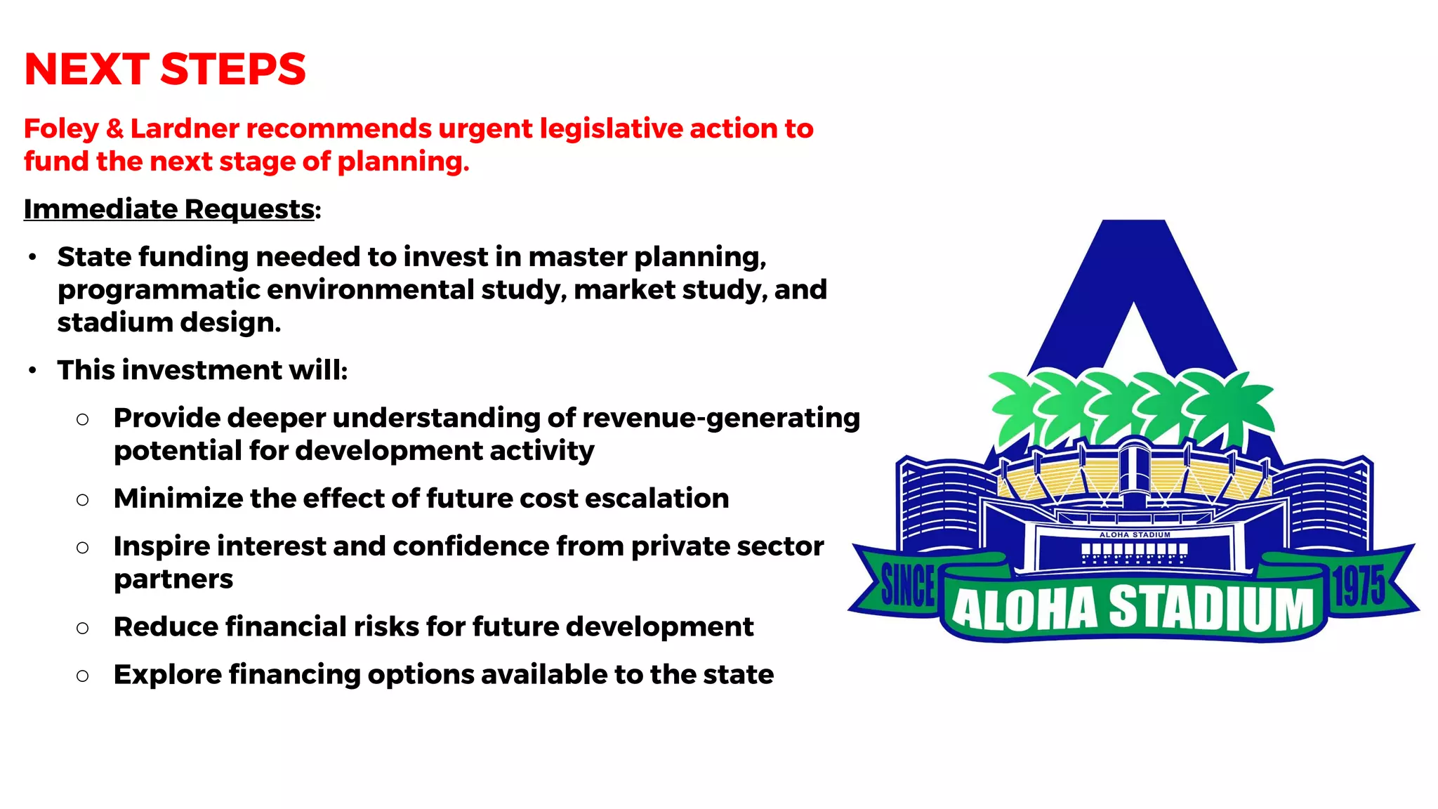 Foley & Lardner recommends urgent legislative action to
fund the next stage of planning.
Immediate Requests:
• State funding needed to invest in master planning,
programmatic environmental study, market study, and
stadium design.
• This investment will:
○ Provide deeper understanding of revenue-generating
potential for development activity
○ Minimize the effect of future cost escalation
○ Inspire interest and confidence from private sector
partners
○ Reduce financial risks for future development
○ Explore financing options available to the state
NEXT STEPS
 