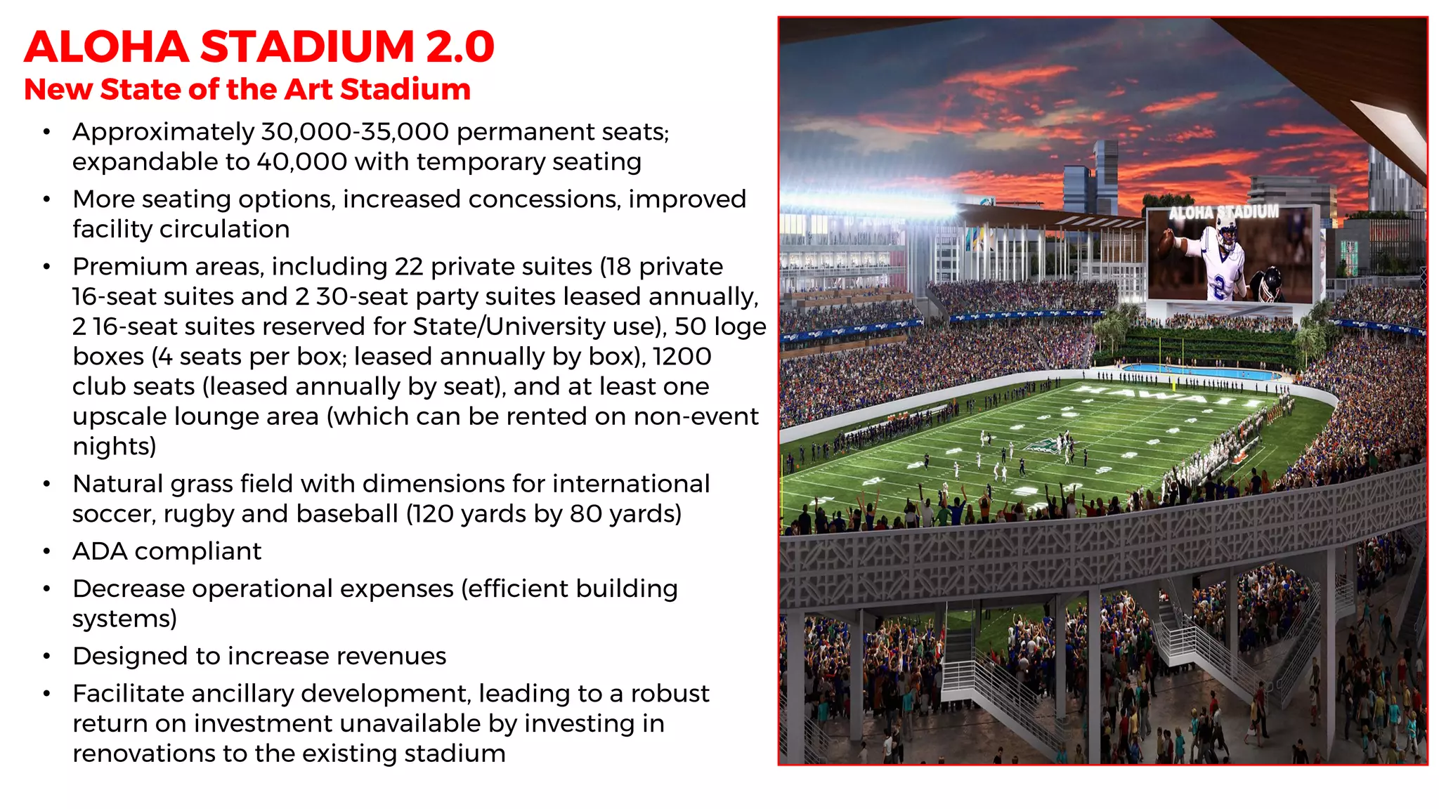 New State of the Art Stadium
• Approximately 30,000-35,000 permanent seats;
expandable to 40,000 with temporary seating
• More seating options, increased concessions, improved
facility circulation
• Premium areas, including 22 private suites (18 private
16-seat suites and 2 30-seat party suites leased annually,
2 16-seat suites reserved for State/University use), 50 loge
boxes (4 seats per box; leased annually by box), 1200
club seats (leased annually by seat), and at least one
upscale lounge area (which can be rented on non-event
nights)
• Natural grass field with dimensions for international
soccer, rugby and baseball (120 yards by 80 yards)
• ADA compliant
• Decrease operational expenses (efficient building
systems)
• Designed to increase revenues
• Facilitate ancillary development, leading to a robust
return on investment unavailable by investing in
renovations to the existing stadium
ALOHA STADIUM 2.0
 