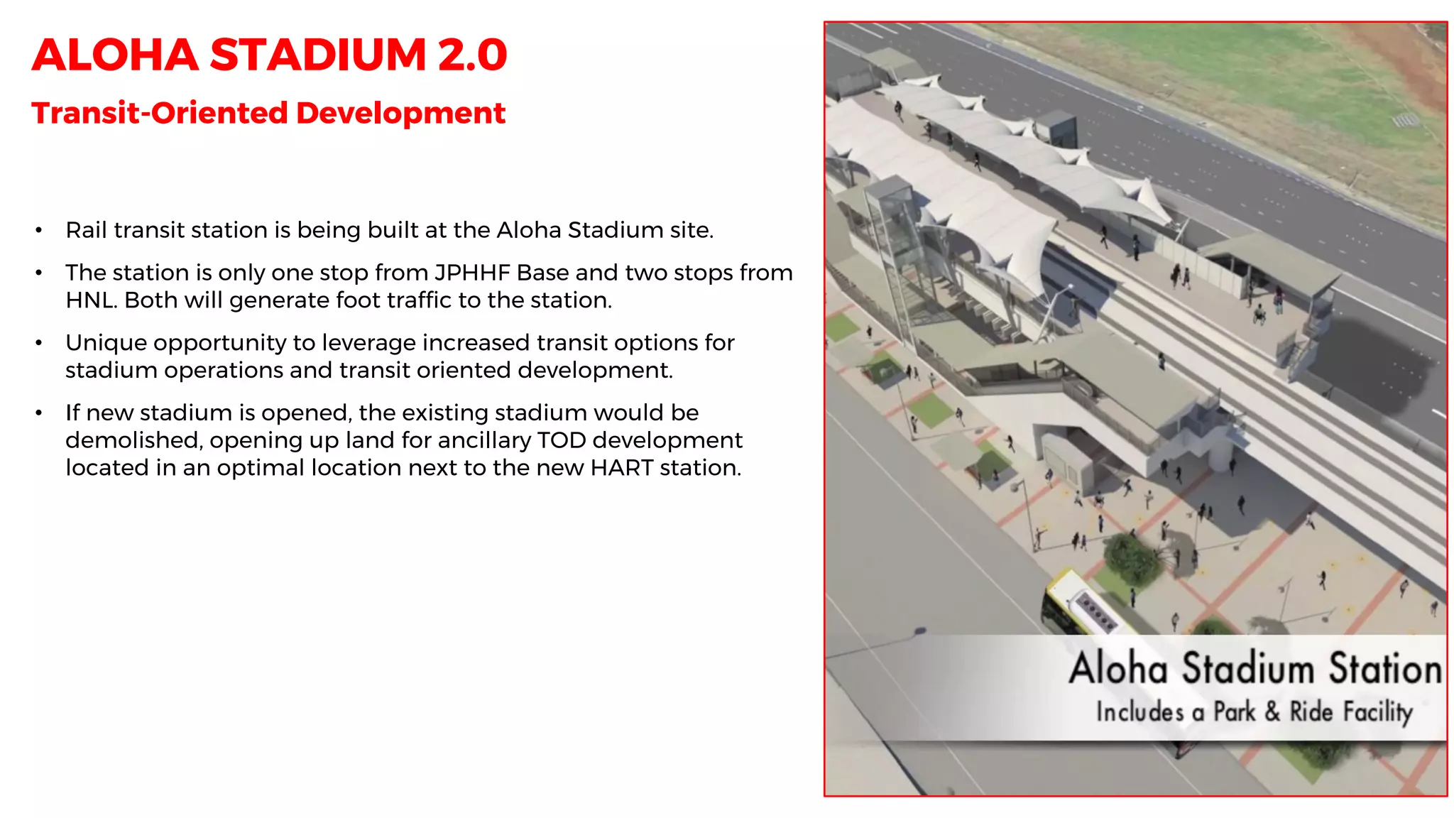 ALOHA STADIUM 2.0
Transit-Oriented Development
• Rail transit station is being built at the Aloha Stadium site.
• The station is only one stop from JPHHF Base and two stops from
HNL. Both will generate foot traffic to the station.
• Unique opportunity to leverage increased transit options for
stadium operations and transit oriented development.
• If new stadium is opened, the existing stadium would be
demolished, opening up land for ancillary TOD development
located in an optimal location next to the new HART station.
 
