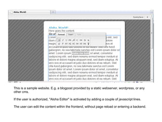 This is a sample website. E.g. a blogpost provided by a static webserver, wordpress, or any other cms.   If the user is authorized, &quot;Aloha Editor&quot; is activated by adding a couple of javascript lines. The user can edit the content within the frontend, without page reload or entering a backend. 