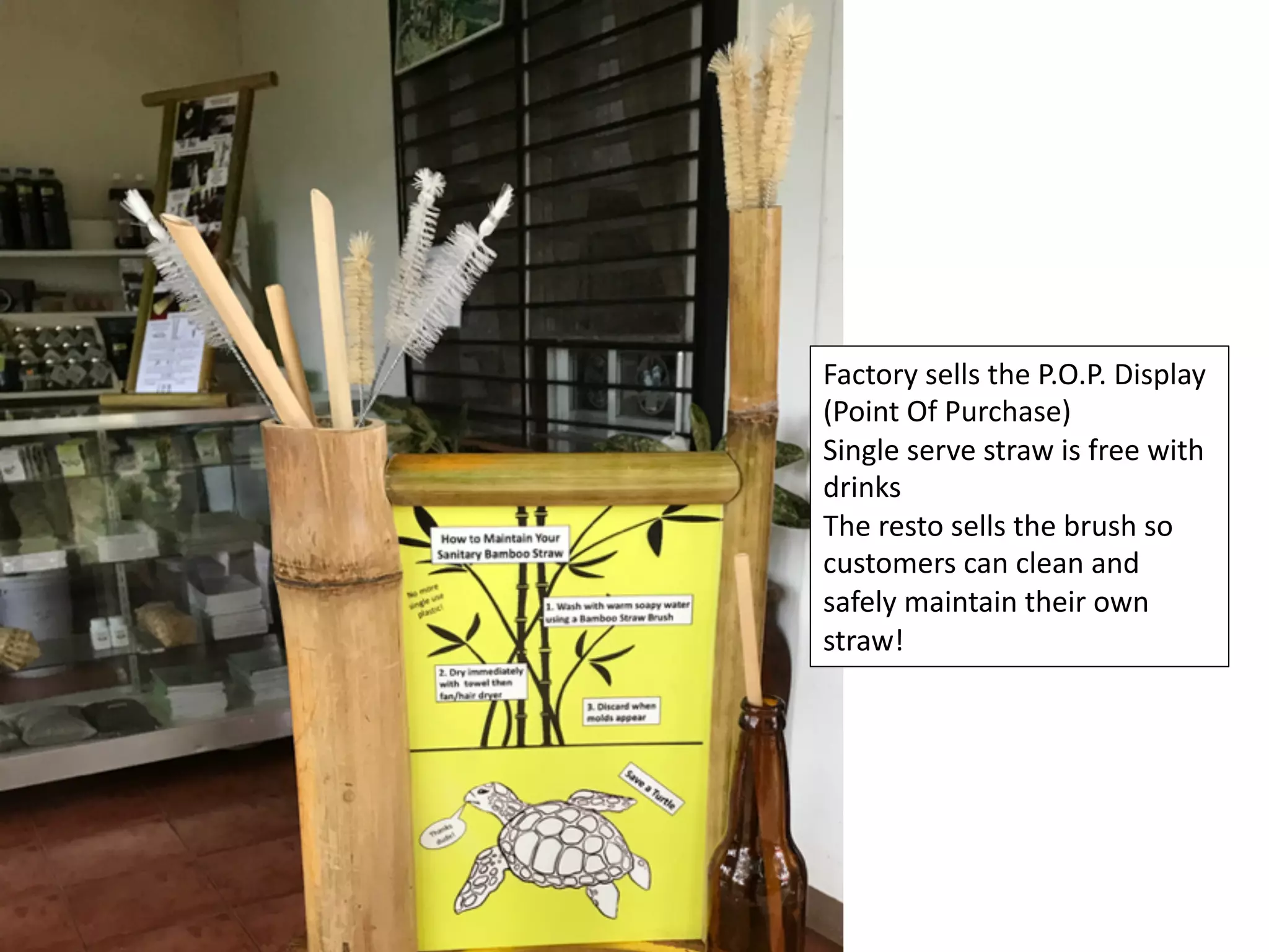 Factory	sells	the	P.O.P.	Display	
(Point	Of	Purchase)	
Single	serve	straw	is	free	with	
drinks	
The	resto	sells	the	brush	so	
customers	can	clean	and	
safely	maintain	their	own	
straw!	
 