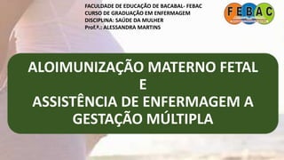 ALOIMUNIZAÇÃO MATERNO FETAL
E
ASSISTÊNCIA DE ENFERMAGEM A
GESTAÇÃO MÚLTIPLA
FACULDADE DE EDUCAÇÃO DE BACABAL- FEBAC
CURSO DE GRADUAÇÃO EM ENFERMAGEM
DISCIPLINA: SAÚDE DA MULHER
Prof.ª.: ALESSANDRA MARTINS
 