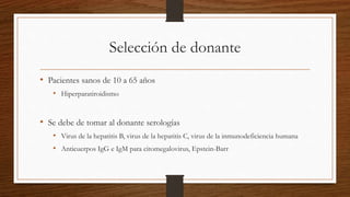 Selección de donante
• Pacientes sanos de 10 a 65 años
• Hiperparatiroidismo
• Se debe de tomar al donante serologías
• Virus de la hepatitis B, virus de la hepatitis C, virus de la inmunodeficiencia humana
• Anticuerpos IgG e IgM para citomegalovirus, Epstein-Barr
 