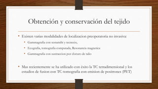 Obtención y conservación del tejido
• Existen varias modalidades de localizacion preoperatoria no invasiva:
• Gammagrafia con sestamibi y tecnecio,
• Ecografia, tomografia computada, Resonancia magnetica
• Gammagrafia con sustraccion por cloruro de talio
• Mas recientemente se ha utilizado con éxito la TC tetradimensional y los
estudios de fusion con TC-tomografia con emision de positrones (PET)
 