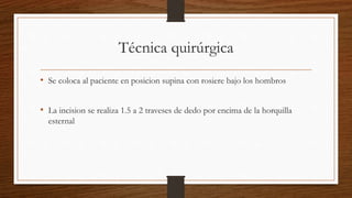 Técnica quirúrgica
• Se coloca al paciente en posicion supina con rosiere bajo los hombros
• La incision se realiza 1.5 a 2 traveses de dedo por encima de la horquilla
esternal
 