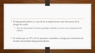 • El hipoparatiroidismo es una de las complicaciones más frecuentes de la
cirugía de cuello
• Tipo de enfermedad o la técnica quirúrgica realizada, así como con la experiencia del
cirujano.
• Se estima que un 10% de los pacientes sometidos a cirugía por carcinoma de
tiroides desarrollará hipoparatiroidismo.
 