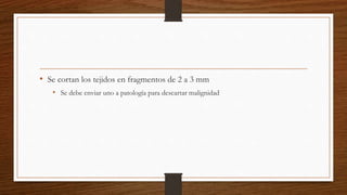 • Se cortan los tejidos en fragmentos de 2 a 3 mm
• Se debe enviar uno a patología para descartar malignidad
 