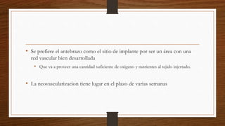 • Se prefiere el antebrazo como el sitio de implante por ser un área con una
red vascular bien desarrollada
• Que va a proveer una cantidad suficiente de oxígeno y nutrientes al tejido injertado.
• La neovascularizacion tiene lugar en el plazo de varias semanas
 