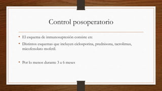 Control posoperatorio
• El esquema de inmunosupresión consiste en:
• Distintos esquemas que incluyen ciclosporina, prednisona, tacrolimus,
micofenolato mofetil.
• Por lo menos durante 3 a 6 meses
 