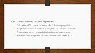 • Se considera el injerto funcional al presentar:
• 1) elevación de PTH en relación con un valor de la misma prequirúrgico
• 2) captación del injerto mediante un gammagrama con sestamibi paratiroideo
• 3) presencia del injerto y su vascularidad mediante una ultrasonografía
• 4) disminución de la ingesta de calcio oral, elevación de los niveles de Ca.
 
