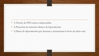 • 1) Niveles de PTH séricos indetectables
• 2) Presencia de síntomas clínicos de hipocalcemia
• 3) Datos de hipocalcemia que forzaran a incrementar la dosis de calcio oral.
 