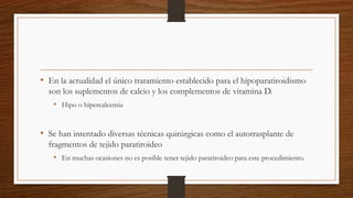 • En la actualidad el único tratamiento establecido para el hipoparatiroidismo
son los suplementos de calcio y los complementos de vitamina D.
• Hipo o hipercalcemia
• Se han intentado diversas técnicas quirúrgicas como el autotrasplante de
fragmentos de tejido paratiroideo
• En muchas ocasiones no es posible tener tejido paratiroideo para este procedimiento.
 