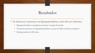 Resultados
• Se incluyeron 5 pacientes con hipoparatiroidismo, todos del sexo femenino.
• Hipoparatiroidismo iatrogénico posterior a cirugía de tiroides
• Una de las pacientes con hipoparatiroidismo a pesar de haber recibido autoinjerto.
• Edad promedio de 49.8 años.
 