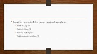 • Las cifras promedio de los valores previos al transplante:
• PTH: 2.2 pg/ml
• Calcio 8.14 mg/dl
• Fósforo 5.08 mg/dl
• Calcio urinario146.60 mg/dl
 
