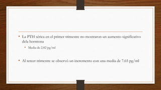 • La PTH sérica en el primer trimestre no mostraron un aumento significativo
dela hormona
• Media de 2.82 pg/ml
• Al tercer trimestre se observó un incremento con una media de 7.65 pg/ml
 