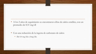 • A los 2 años de seguimiento se encontraron cifras de calcio estables, con un
promedio de 8.51 mg/dl
• Con una reducción de la ingesta de carbonato de calcio
• De 8.4 mg/día a 6mg/día
 