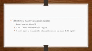 • El fósforo se mantuvo con cifras elevadas
• Primer trimestre 4.6 mg/dl
• A los 12 meses la media era de 5.2 mg/dl
• A los 24 meses se obtuvieron las cifras de fósforo con una media de 5.6 mg/dl
 