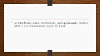 • Las cifras de calcio urinario mostraron unos valores prequirúrgicos de 146.60
mg/dl y a los 24 meses, la media era de 134.54 mg/dl.
 