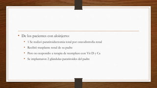 • De los pacientes con aloinjerto:
• 1 Se realizó paratiroidectomia total por osteodistrofia renal
• Recibió trasplante renal de su padre
• Pero no respondio a terapia de reemplazo con Vit D y Ca
• Se implantaron 2 glándulas paratiroides del padre
 