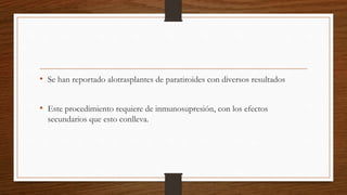 • Se han reportado alotrasplantes de paratiroides con diversos resultados
• Este procedimiento requiere de inmunosupresión, con los efectos
secundarios que esto conlleva.
 