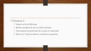 • El paciente 2:
• Infante con Sx de DiGeorge
• Recibio transplante de timo de células cultivadas
• Alotransplante de paratiroides de un sujeto no relacionado
• Murió a los 7 días por acidosis e insuficiencia respiratoria
 