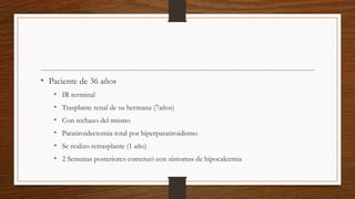 • Paciente de 36 años
• IR terminal
• Trasplante renal de su hermana (7años)
• Con rechazo del mismo
• Paratiroidectomia total por hiperparatiroidismo
• Se realizo retrasplante (1 año)
• 2 Semanas posteriores comenzó con síntomas de hipocalcemia
 