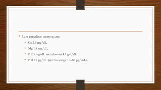 • Los estudios mostraron:
• Ca 2.6 mg/dL,
• Mg 1.8 mg/dL,
• P 2.5 mg/dL and albumin 4.1 gm/dL.
• PTH 5 pg/mL (normal range 10–60 pg/mL).
 