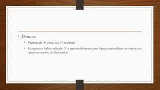 • Donante:
• Paciente de 40 años, con IR terminal
• En quien se había realizado 3 ½ paratiroidectomia por hiperparatiroidismo terciario con
criopreservación (2 años antes)
 
