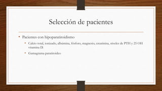 Selección de pacientes
• Pacientes con hipoparatiroidismo
• Calcio total, ionizado, albúmina, fósforo, magnesio, creatinina, niveles de PTH y 25 OH
vitamina D.
• Gamagrama paratiroideo
 