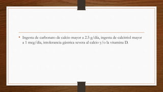 • Ingesta de carbonato de calcio mayor a 2.5 g/día, ingesta de calcitriol mayor
a 1 mcg/día, intolerancia gástrica severa al calcio y/o la vitamina D.
 