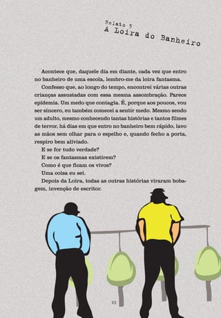 63
Relato 5
A Loira do Banheiro
Acontece que, daquele dia em diante, cada vez que entro
no banheiro de uma escola, lembro-me da loira fantasma.
Confesso que, ao longo do tempo, encontrei várias outras
crianças assustadas com essa mesma assombração. Parece
epidemia. Um medo que contagia. É, porque aos poucos, vou
ser sincero, eu também comecei a sentir medo. Mesmo sendo
um adulto, mesmo conhecendo tantas histórias e tantos filmes
de terror, há dias em que entro no banheiro bem rápido, lavo
as mãos sem olhar para o espelho e, quando fecho a porta,
respiro bem aliviado.
E se for tudo verdade?
E se os fantasmas existirem?
Como é que ficam os vivos?
Uma coisa eu sei.
Depois da Loira, todas as outras histórias viraram boba-
gem, invenção de escritor.
 