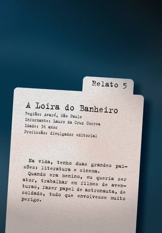 A Loira do BanheiroRegião: Avaré, São Paulo
Informante: Lauro da Cruz CorreaIdade: 36 anos
Profissão: divulgador editorial
Relato 5
Na vida, tenho duas grandes pai-xões: literatura e cinema.Quando era menino, eu queria serator, trabalhar em filmes de aven-turas, fazer papel de astronauta, desoldado, tudo que envolvesse muitoperigo.
 